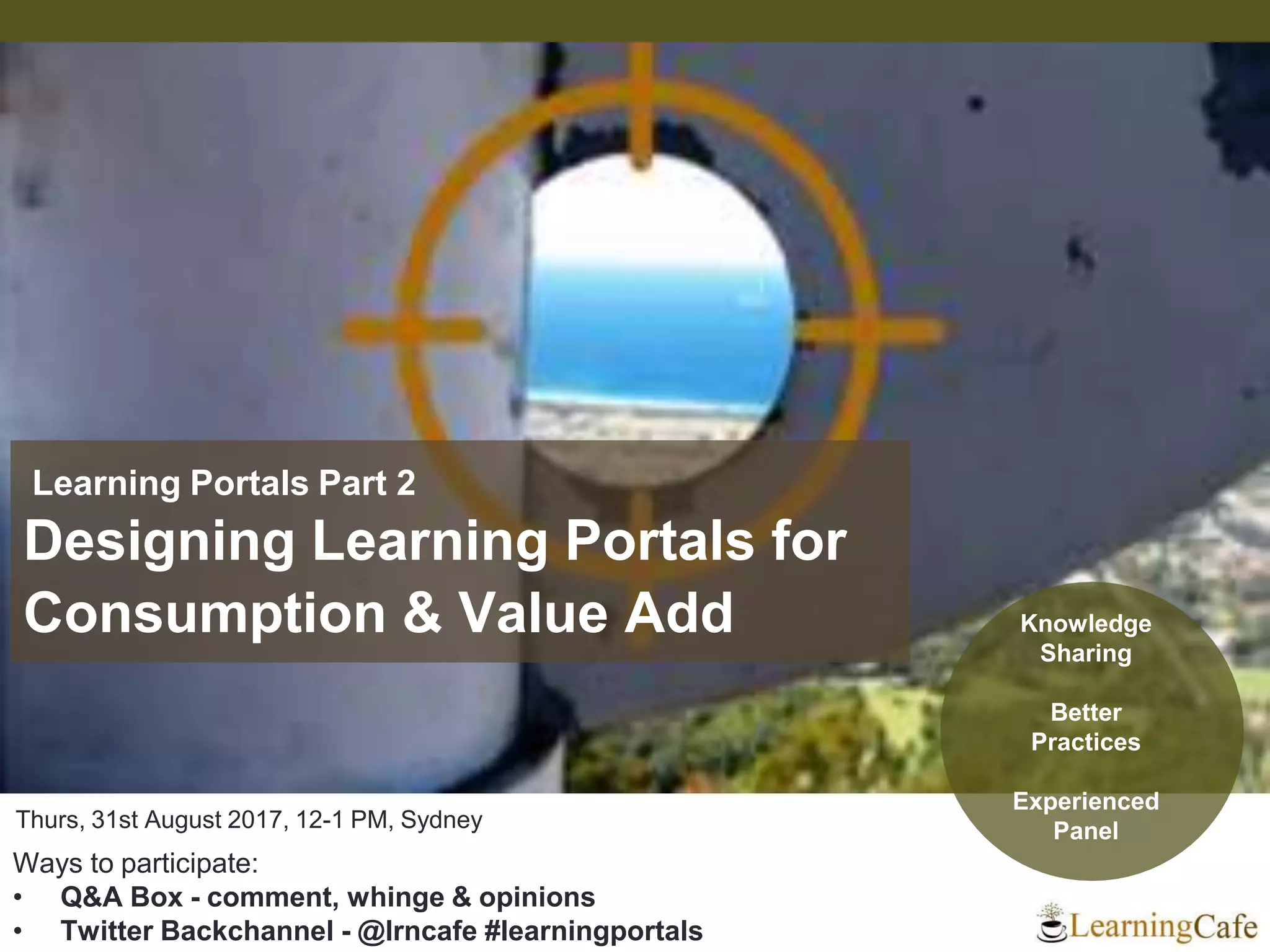 Thurs, 31st August 2017, 12-1 PM, Sydney
Ways to participate:
• Q&A Box - comment, whinge & opinions
• Twitter Backchannel - @lrncafe #learningportals
Learning Portals Part 2
Designing Learning Portals for
Consumption & Value Add Knowledge
Sharing
Better
Practices
Experienced
Panel
 