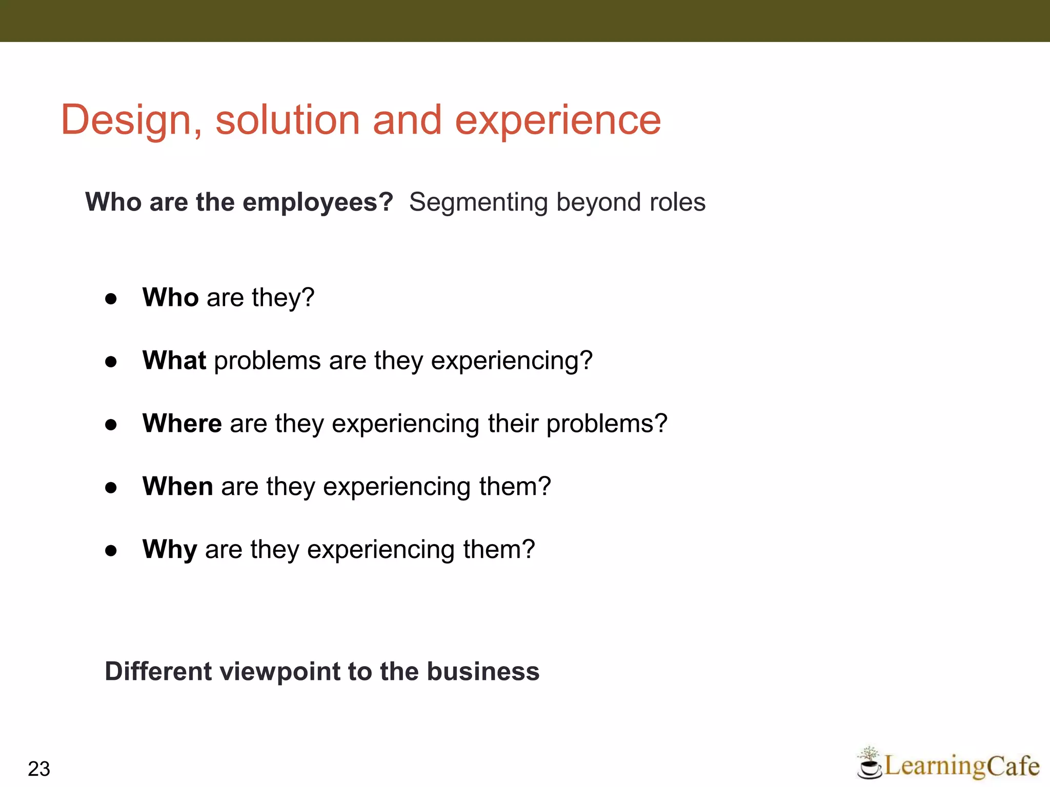 Design, solution and experience
23
Who are the employees? Segmenting beyond roles
● Who are they?
● What problems are they experiencing?
● Where are they experiencing their problems?
● When are they experiencing them?
● Why are they experiencing them?
Different viewpoint to the business
 