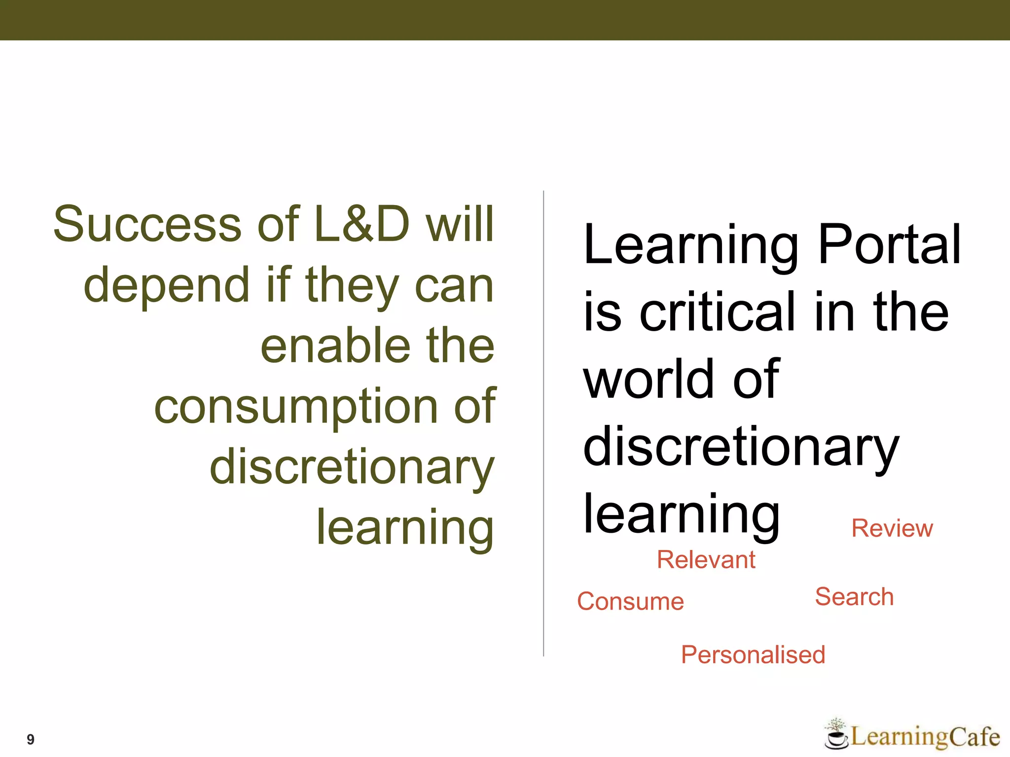 Success of L&D will
depend if they can
enable the
consumption of
discretionary
learning
9
Learning Portal
is critical in the
world of
discretionary
learning
Search
Personalised
Consume
Review
Relevant
 