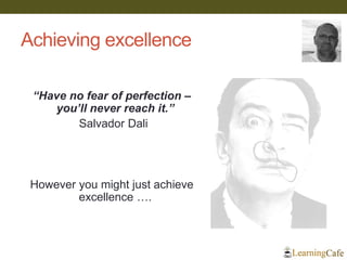 Achieving excellence
“Have no fear of perfection –
you’ll never reach it.”
Salvador Dali
However you might just achieve
excellence ….
 