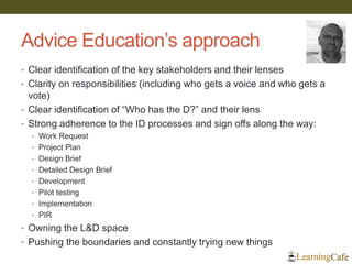 Advice Education’s approach
• Clear identification of the key stakeholders and their lenses
• Clarity on responsibilities (including who gets a voice and who gets a
vote)
• Clear identification of “Who has the D?” and their lens
• Strong adherence to the ID processes and sign offs along the way:
• Work Request
• Project Plan
• Design Brief
• Detailed Design Brief
• Development
• Pilot testing
• Implementation
• PIR
• Owning the L&D space
• Pushing the boundaries and constantly trying new things
 