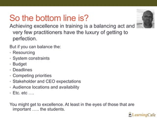 So the bottom line is?
But if you can balance the:
• Resourcing
• System constraints
• Budget
• Deadlines
• Competing priorities
• Stakeholder and CEO expectations
• Audience locations and availability
• Etc. etc ….
You might get to excellence. At least in the eyes of those that are
important ….. the students.
Achieving excellence in training is a balancing act and
very few practitioners have the luxury of getting to
perfection.
 