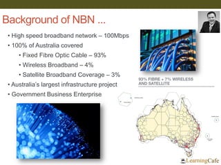 Background of NBN ...
• High speed broadband network – 100Mbps
• 100% of Australia covered
• Fixed Fibre Optic Cable – 93%
• Wireless Broadband – 4%
• Satellite Broadband Coverage – 3%
• Australia’s largest infrastructure project
• Government Business Enterprise
 
