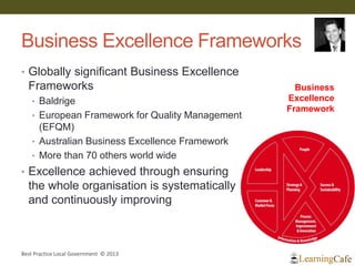 Business Excellence Frameworks
• Globally significant Business Excellence
Frameworks
• Baldrige
• European Framework for Quality Management
(EFQM)
• Australian Business Excellence Framework
• More than 70 others world wide
• Excellence achieved through ensuring
the whole organisation is systematically
and continuously improving
Best Practice Local Government © 2013
Business
Excellence
Framework
 