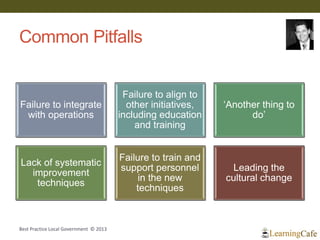 Common Pitfalls
Failure to integrate
with operations
Failure to align to
other initiatives,
including education
and training
‘Another thing to
do’
Lack of systematic
improvement
techniques
Failure to train and
support personnel
in the new
techniques
Leading the
cultural change
Best Practice Local Government © 2013
 