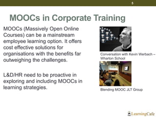 MOOCs in Corporate Training
MOOCs (Massively Open Online
Courses) can be a mainstream
employee learning option. It offers
cost effective solutions for
organisations with the benefits far
outweighing the challenges.
L&D/HR need to be proactive in
exploring and including MOOCs in
learning strategies.
5
Blending MOOC JLT Group
Conversation with Kevin Werbach –
Wharton School
 