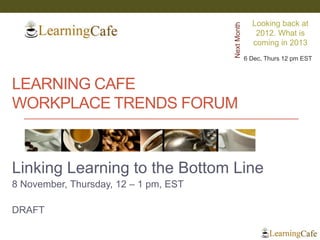 Looking back at




                                       Next Month
                                                       2012. What is
                                                      coming in 2013
                                                    6 Dec, Thurs 12 pm EST



LEARNING CAFE
WORKPLACE TRENDS FORUM



Linking Learning to the Bottom Line
8 November, Thursday, 12 – 1 pm, EST

DRAFT
 