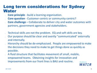 Long term considerations for Sydney
Water
29/11/2018 16
o Core principle - build a learning organisation.
o Core question - Customer-centric or community-centric?
o Core challenge – Collaborate to deliver city and water outcomes with
partners, government agencies and stakeholders.
o Technical skills are not the problem. EQ and soft skills are key.
o Our purpose should be clear and overtly "communicated" externally
and internally.
o Hierarchy should be de-emphasised. People are empowered to make
the decisions they need to make to get things done as quickly as
possible.
o A fluid structure that facilitates movement of small, mobile,
empowered teams. Obtaining insights for innovation and
improvements from our front lines is BAU and routine.
 
