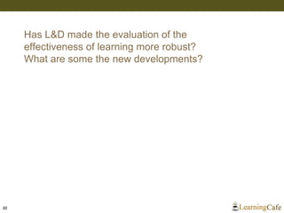 22
Has L&D made the evaluation of the
effectiveness of learning more robust?
What are some the new developments?
 