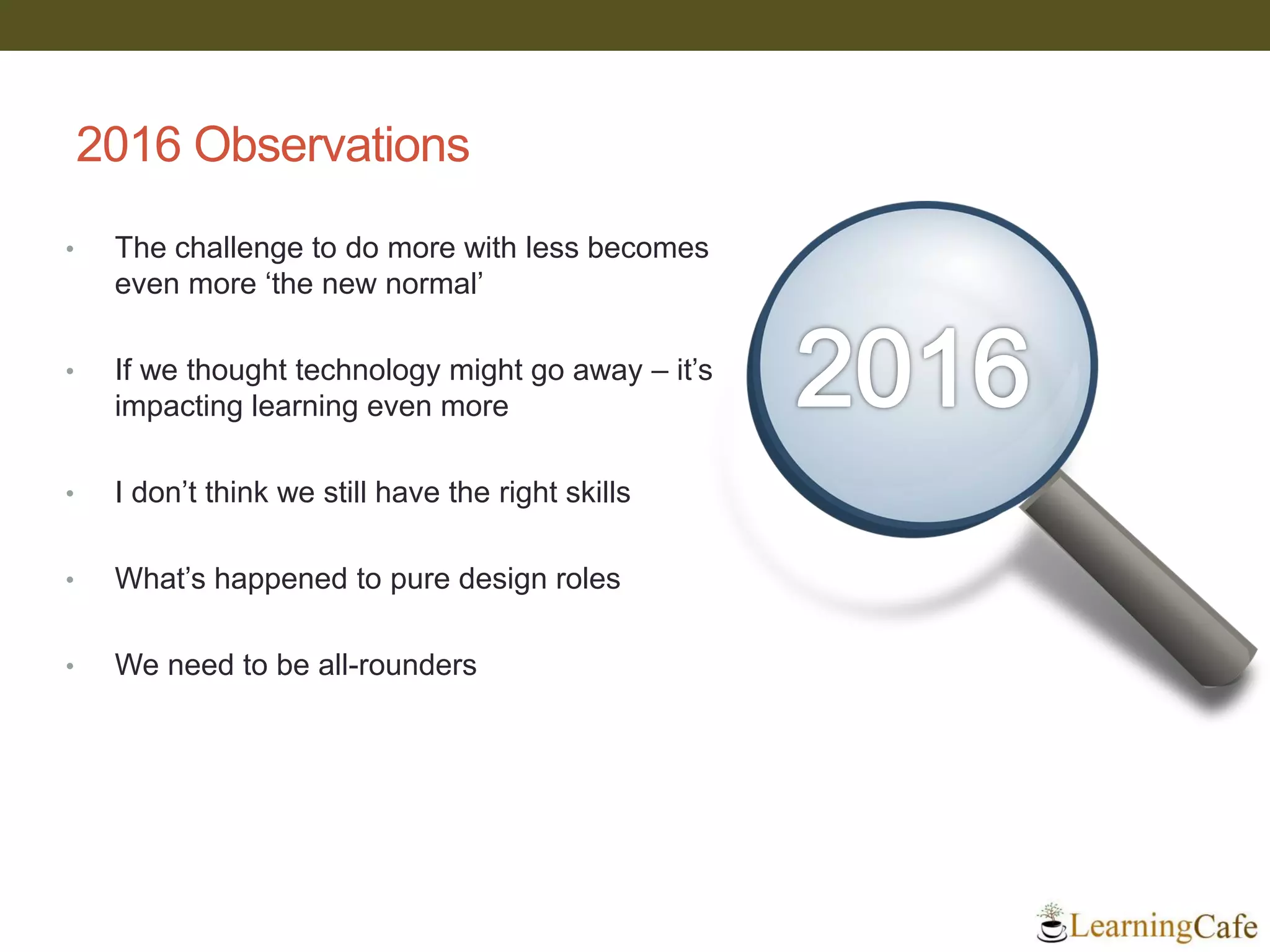 2016 Observations
• The challenge to do more with less becomes
even more ‘the new normal’
• If we thought technology might go away – it’s
impacting learning even more
• I don’t think we still have the right skills
• What’s happened to pure design roles
• We need to be all-rounders
 