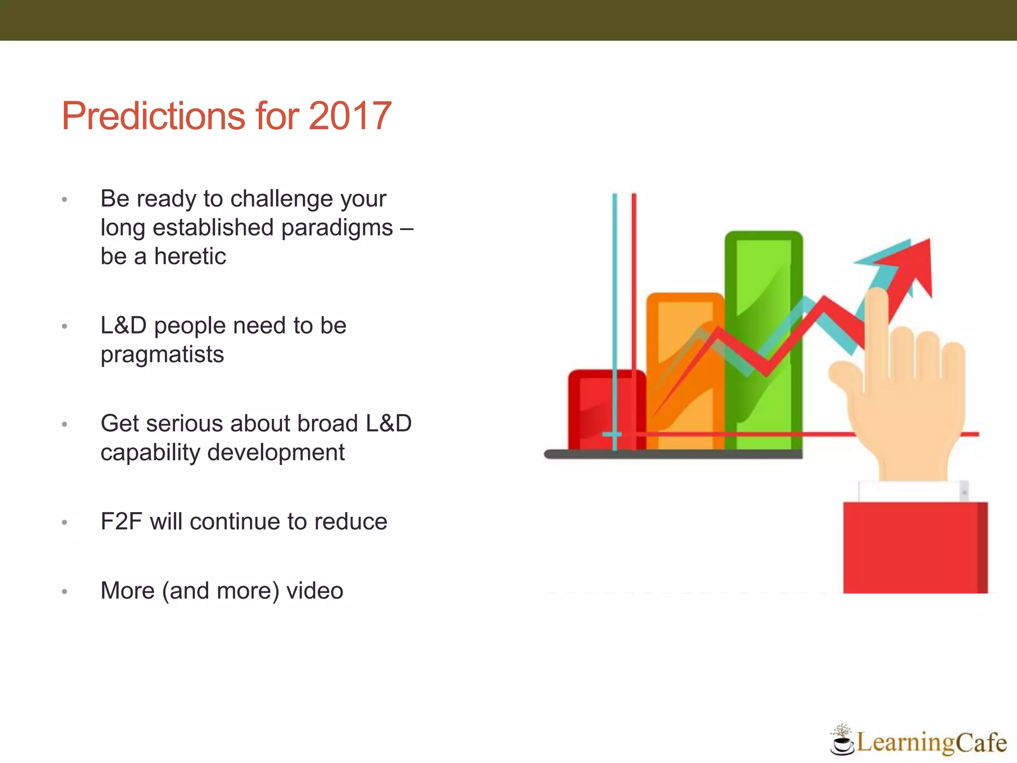 Predictions for 2017
• Be ready to challenge your
long established paradigms –
be a heretic
• L&D people need to be
pragmatists
• Get serious about broad L&D
capability development
• F2F will continue to reduce
• More (and more) video
 