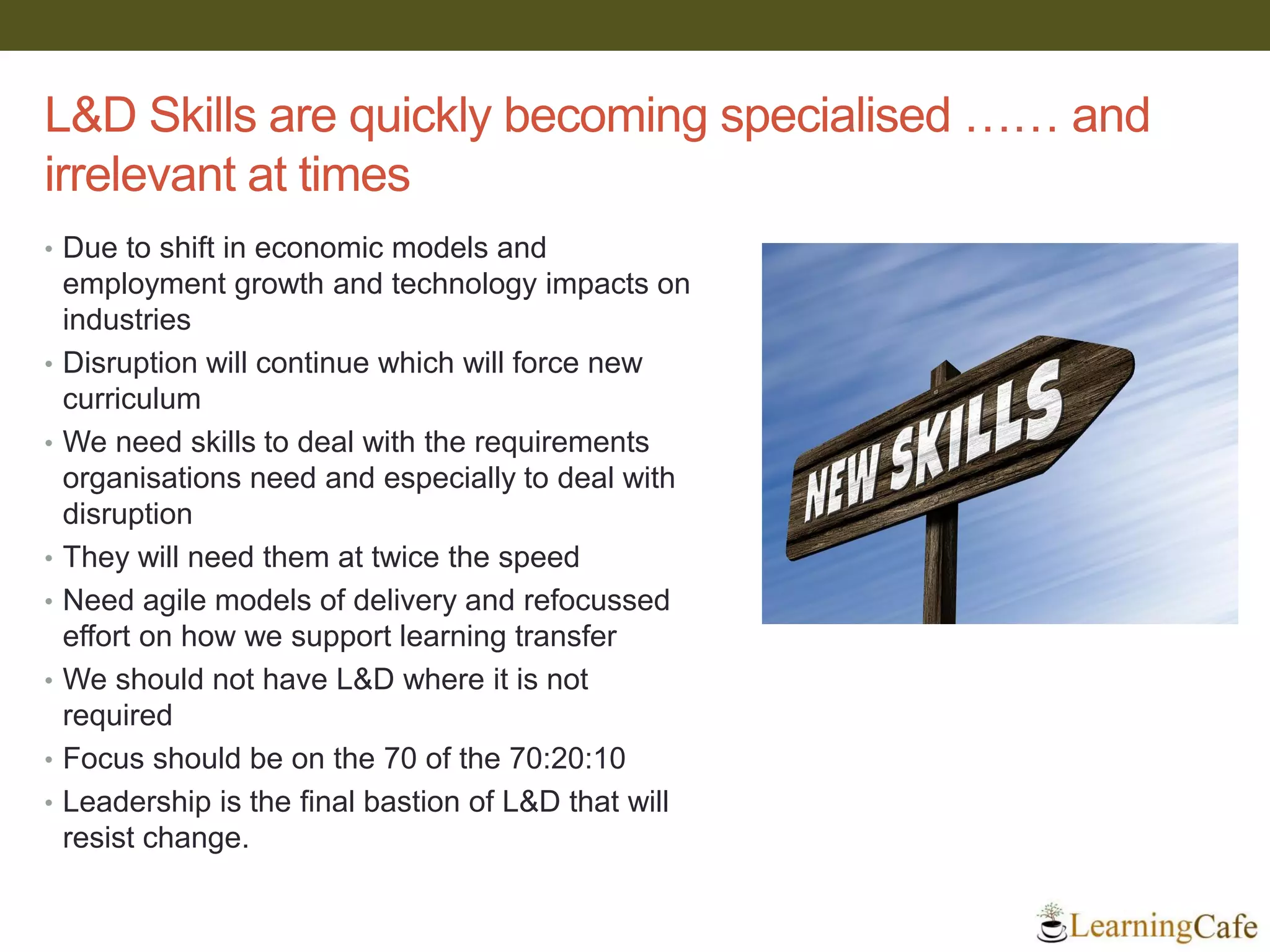 L&D Skills are quickly becoming specialised …… and
irrelevant at times
• Due to shift in economic models and
employment growth and technology impacts on
industries
• Disruption will continue which will force new
curriculum
• We need skills to deal with the requirements
organisations need and especially to deal with
disruption
• They will need them at twice the speed
• Need agile models of delivery and refocussed
effort on how we support learning transfer
• We should not have L&D where it is not
required
• Focus should be on the 70 of the 70:20:10
• Leadership is the final bastion of L&D that will
resist change.
 