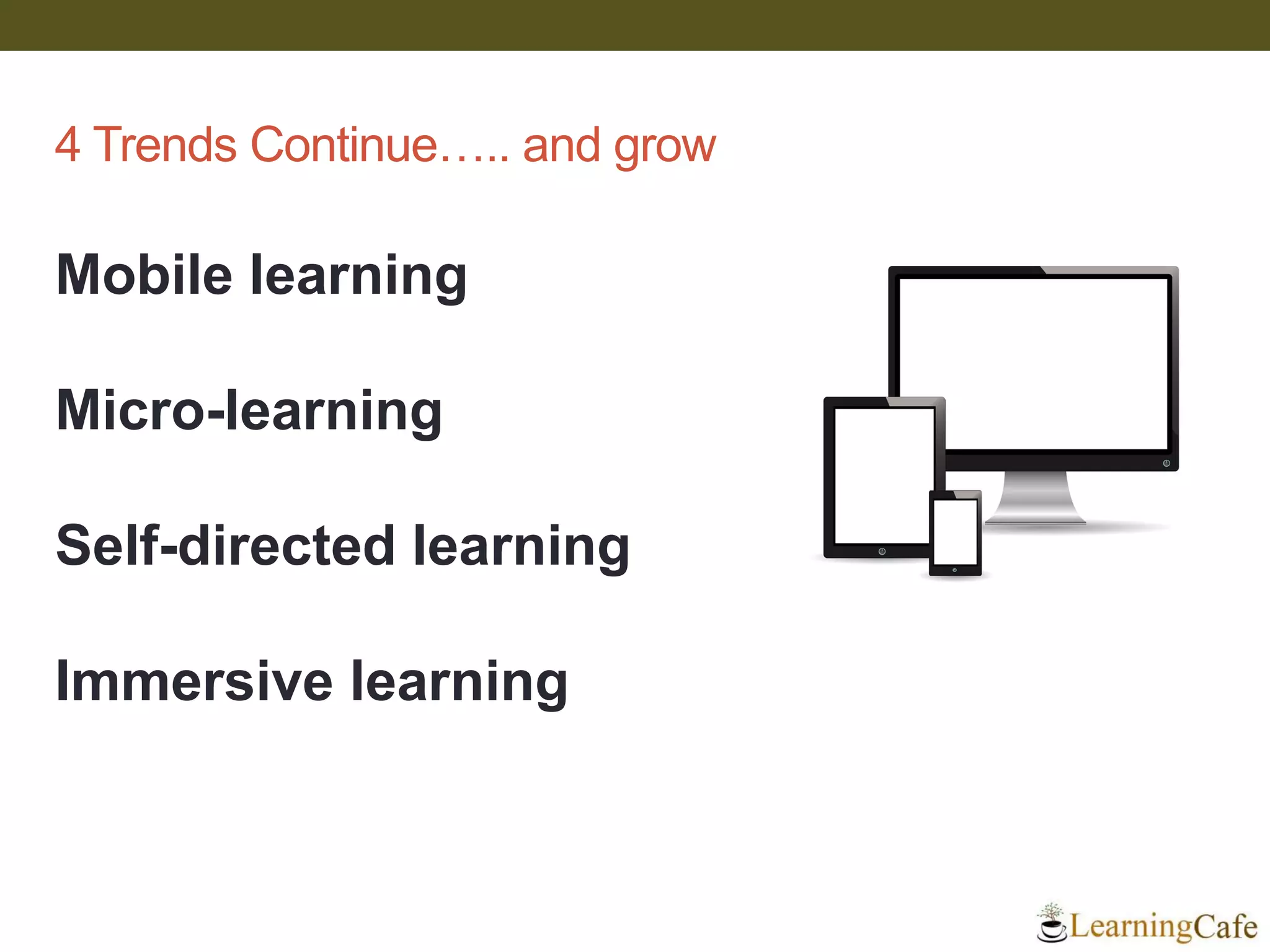 4 Trends Continue….. and grow
Mobile learning
Micro-learning
Self-directed learning
Immersive learning
 