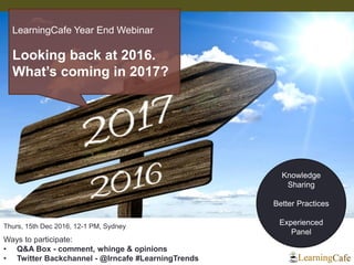 Knowledge
Sharing
Better Practices
Experienced
Panel
Thurs, 15th Dec 2016, 12-1 PM, Sydney
Ways to participate:
• Q&A Box - comment, whinge & opinions
• Twitter Backchannel - @lrncafe #LearningTrends
LearningCafe Year End Webinar
Looking back at 2016.
What’s coming in 2017?
 