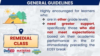REMEDIAL
CLASS
GENERAL GUIDELINES
Highly encouraged for learners
who:
❖ are in other grade levels
❖ need greater support,
specifically those who did
not meet expectations
based on their academic
performance in the SY
immediately preceding the
EOSY break
 
