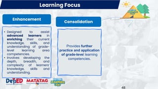 48
Consolidation
• Designed to assist
advanced learners in
enriching their current
knowledge, skills, and
understanding of grade-
level learning area
competencies.
• Involves developing the
depth, breadth, and
complexity of learners’
knowledge, skills and
understanding.
Provides further
practice and application
of grade-level learning
competencies.
Learning Focus
Enhancement
 