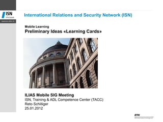 Mobile Learning
Preliminary Ideas «Learning Cards»
ILIAS Mobile SIG Meeting
ISN, Training & ADL Competence Center (TACC)
Reto Schilliger
25.01.2012
International Relations and Security Network (ISN)
 