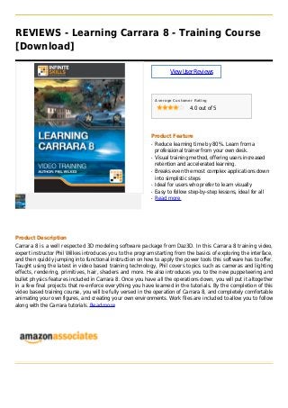 REVIEWS - Learning Carrara 8 - Training Course
[Download]
ViewUserReviews
Average Customer Rating
4.0 out of 5
Product Feature
Reduce learning time by 80%. Learn from aq
professional trainer from your own desk.
Visual training method, offering users increasedq
retention and accelerated learning.
Breaks even the most complex applications downq
into simplistic steps
Ideal for users who prefer to learn visuallyq
Easy to follow step-by-step lessons, ideal for allq
Read moreq
Product Description
Carrara 8 is a well respected 3D modeling software package from Daz3D. In this Carrara 8 training video,
expert instructor Phil Wilkes introduces you to the program starting from the basics of exploring the interface,
and then quickly jumping into functional instruction on how to apply the power tools this software has to offer.
Taught using the latest in video based training technology, Phil covers topics such as cameras and lighting
effects, rendering, primitives, hair, shaders and more. He also introduces you to the new puppeteering and
bullet physics features included in Carrara 8. Once you have all the operations down, you will put it altogether
in a few final projects that re-enforce everything you have learned in the tutorials. By the completion of this
video based training course, you will be fully versed in the operation of Carrara 8, and completely comfortable
animating your own figures, and creating your own environments. Work files are included to allow you to follow
along with the Carrara tutorials. Read more
 