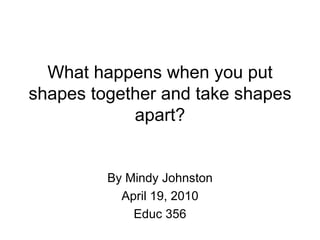 What happens when you put shapes together and take shapes apart? By Mindy Johnston April 19, 2010 Educ 356 