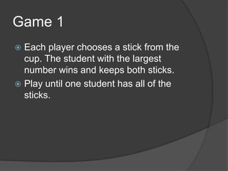 Game 1Each player chooses a stick from the cup. The student with the largest number wins and keeps both sticks.Play until one student has all of the sticks.