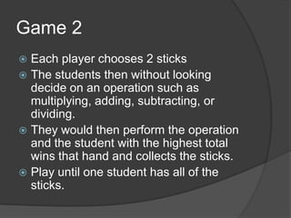Game 2Each player chooses 2 sticksThe students then without looking decide on an operation such as multiplying, adding, subtracting, or dividing.They would then perform the operation and the student with the highest total wins that hand and collects the sticks.Play until one student has all of the sticks.