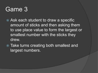 Game 3Ask each student to draw a specific amount of sticks and then asking them to use place value to form the largest or smallest number with the sticks they drew.Take turns creating both smallest and largest numbers.