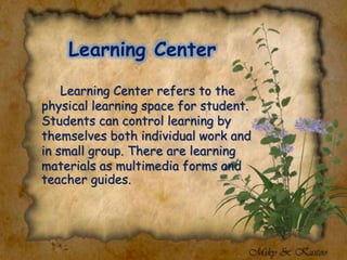 Learning Center
Learning Center refers to the
physical learning space for student.
Students can control learning by
themselves both individual work and
in small group. There are learning
materials as multimedia forms and
teacher guides.
 