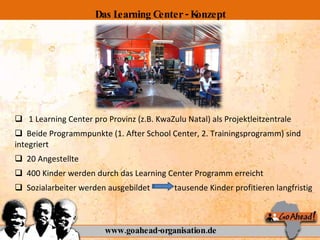 1 Learning Center pro Provinz (z.B. KwaZulu Natal) als Projektleitzentrale Beide Programmpunkte (1. After School Center, 2. Trainingsprogramm) sind integriert 20 Angestellte  400 Kinder werden durch das Learning Center Programm erreicht Sozialarbeiter werden ausgebildet  tausende Kinder profitieren langfristig www.goahead-organisation.de Das Learning Center - Konzept 
