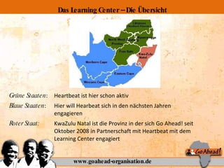 Grüne Staaten :  Heartbeat ist hier schon aktiv Blaue Staaten :  Hier will Hearbeat sich in den nächsten Jahren  engagieren Roter Staat:  KwaZulu Natal ist die Provinz in der sich Go Ahead! seit  Oktober 2008 in Partnerschaft mit Heartbeat mit dem  Learning Center engagiert www.goahead-organisation.de Das Learning Center – Die Übersicht 