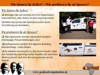 Wie können Sie helfen? Beteiligen Sie sich anteilig mit Ihrer Organisation, Unternehmen, oder Verein an dem Learning Center. Helfen Sie uns bei der Sponsorensuche durch Vermittlung von Kontakten.  Wie profitieren Sie als Sponsor? Allen Sponsoren werden namentlich erwähnt (Homepage, Pressemitteilungen, etc.) Großsponsoren werden mit eigenem Branding berücksichtigt – siehe Rotary Sie erhalten ein  komplettes Informationspaket  über den Verlauf des Learning Center Projekts, als auch eine  Dankesurkunde  und eine  Spendenquittung  von Go Ahead! www.goahead-organisation.de Wie können Sie helfen? – Wie profitieren Sie als Sponsor? 
