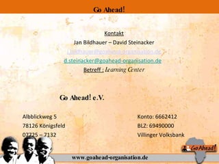 Kontakt Jan Bildhauer – David Steinacker [email_address] [email_address]   Betreff :   Learning Center   Go Ahead! e.V.   Albblickweg 5  Konto: 6662412 78126 Königsfeld BLZ: 69490000 07725 – 7132 Villinger Volksbank www.goahead-organisation.de Go Ahead! 