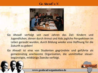 Go Ahead! e.V. Go Ahead! verfolgt seit zwei Jahren das Ziel: Kindern und Jugendlichen, denen durch Armut und Aids jegliche Perspektiven im Leben geraubt wurden, durch Bildung wieder eine Hoffnung für die Zukunft zu geben!  Go Ahead! ist eine von Studenten gegründete und geführte als gemeinnützig anerkannte Organisation, die unmittelbar steuer-begünstigte, mildtätige Zwecke verfolgt. www.goahead-organisation.de 