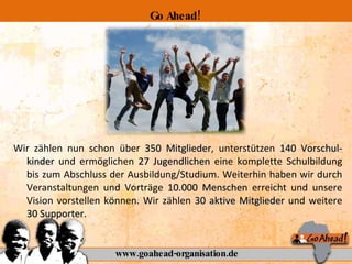 Wir zählen nun schon über  350 Mitglieder , unterstützen  140 Vorschul-kinder  und ermöglichen  27 Jugendlichen  eine komplette Schulbildung bis zum Abschluss der Ausbildung/Studium. Weiterhin haben wir durch Veranstaltungen und Vorträge  10.000 Menschen  erreicht und unsere Vision vorstellen können. Wir zählen  30 aktive Mitglieder  und weitere  30 Supporter. www.goahead-organisation.de Go Ahead! 