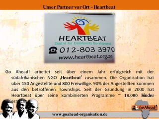 Go Ahead! arbeitet seit über einem Jahr erfolgreich mit der südafrikanischen NGO  ‚Heartbeat‘  zusammen. Die Organisation hat über  150 Angestellte und 800 Freiwillige.  90% der Angestellten kommen aus den betroffenen Townships. Seit der Gründung in 2000 hat Heartbeat über seine kombinierten Programme ~  18.000 Kinder  erreicht. www.goahead-organisation.de Unser Partner vor Ort - Heartbeat 