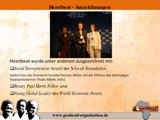 Heartbeat wurde unter anderem ausgezeichnet mit: Social Entrepreneur Award  der  Schwab Foundation  (siehe Foto, die Gründerin Sunette Pienaar, Mitte, mit der Ehefrau des ehemaligen Staatspräsidenten Thabo Mbeki, links)  Rotary  Paul Harris Fellow  und  Young Global Leader  des  World Economic Forum www.goahead-organisation.de Heartbeat - Auszeichnungen 