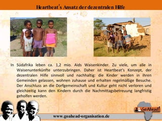 In Südafrika leben ca. 1,2 mio. Aids Waisenkinder. Zu viele, um alle in Waisenunterkünfte unterzubringen. Daher ist Heartbeat‘s Konzept, der dezentralen Hilfe sinnvoll und nachhaltig: die Kinder werden in ihren Gemeinden gelassen, wohnen zuhause und erhalten regelmäßige Besuche. Der Anschluss an die Dorfgemeinschaft und Kultur geht nicht verloren und gleichzeitig kann den Kindern durch die Nachmittagsbetreuung langfristig geholfen werden. www.goahead-organisation.de Heartbeat’s Ansatz der dezentralen Hilfe 