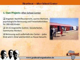 1. Own Projects:  After School Center Angebot: Nachhilfeunterricht, warme Mahlzeit, psychologische Betreuung und Freizeitaktivitäten für 300-400 Kinder. 10-15 Angestellte (Lehrer, Sozialarbeiter, Community Worker) Betreuung auch außerhalb des Center – jedes Kind wird 1-3mal wöchentlich zu Hause besucht. www.goahead-organisation.de Heartbeat – After School Center 