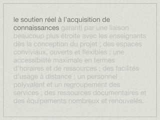 le soutien réel à l’acquisition de
connaissances garanti par une liaison
beaucoup plus étroite avec les enseignants
dès la conception du projet ; des espaces
conviviaux, ouverts et ﬂexibles ; une
accessibilité maximale en termes
d’horaires et de ressources ; des facilités
d’usage à distance ; un personnel
polyvalent et un regroupement des
services ; des ressources documentaires et
des équipements nombreux et renouvelés.
 