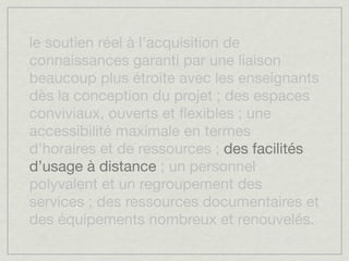 le soutien réel à l’acquisition de
connaissances garanti par une liaison
beaucoup plus étroite avec les enseignants
dès la conception du projet ; des espaces
conviviaux, ouverts et ﬂexibles ; une
accessibilité maximale en termes
d’horaires et de ressources ; des facilités
d’usage à distance ; un personnel
polyvalent et un regroupement des
services ; des ressources documentaires et
des équipements nombreux et renouvelés.
 