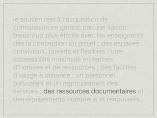 le soutien réel à l’acquisition de
connaissances garanti par une liaison
beaucoup plus étroite avec les enseignants
dès la conception du projet ; des espaces
conviviaux, ouverts et ﬂexibles ; une
accessibilité maximale en termes
d’horaires et de ressources ; des facilités
d’usage à distance ; un personnel
polyvalent et un regroupement des
services ; des ressources documentaires et
des équipements nombreux et renouvelés.
 