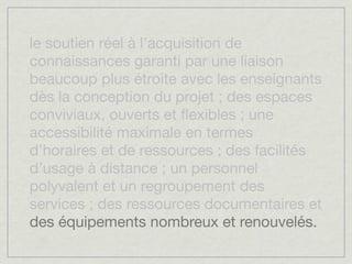 le soutien réel à l’acquisition de
connaissances garanti par une liaison
beaucoup plus étroite avec les enseignants
dès la conception du projet ; des espaces
conviviaux, ouverts et ﬂexibles ; une
accessibilité maximale en termes
d’horaires et de ressources ; des facilités
d’usage à distance ; un personnel
polyvalent et un regroupement des
services ; des ressources documentaires et
des équipements nombreux et renouvelés.
 