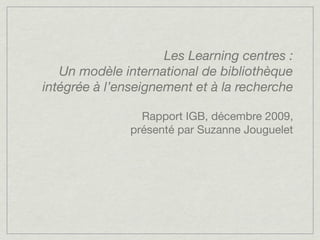 Les Learning centres :
   Un modèle international de bibliothèque
intégrée à l’enseignement et à la recherche

                 Rapport IGB, décembre 2009,
               présenté par Suzanne Jouguelet
 