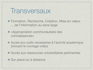 Transversaux
Formation, Recherche, Création, Mise en valeur
... de l’information au sens large

«Appropriation communautaire des
connaissances»

Accès aux outils nécessaires à l’activité académique
(incluant le montage vidéo)

Accès aux ressources universitaires pertinentes

Sur place ou à distance
 