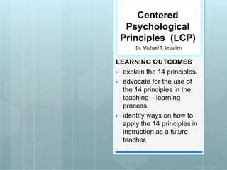 Centered
Psychological
Principles (LCP)
LEARNING OUTCOMES
• explain the 14 principles.
• advocate for the use of
the 14 principles in the
teaching – learning
process.
• identify ways on how to
apply the 14 principles in
instruction as a future
teacher.
Dr. Michael T. Sebullen
 