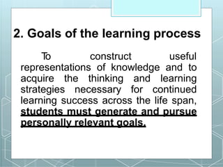 2. Goals of the learning process
T
o construct useful
representations of knowledge and to
acquire the thinking and learning
strategies necessary for continued
learning success across the life span,
students must generate and pursue
personally relevant goals.
 