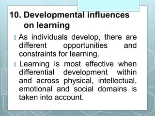 10. Developmental influences
on learning
🞇 As individuals develop, there are
different opportunities and
constraints for learning.
🞇 Learning is most effective when
differential development within
and across physical, intellectual,
emotional and social domains is
taken into account.
 