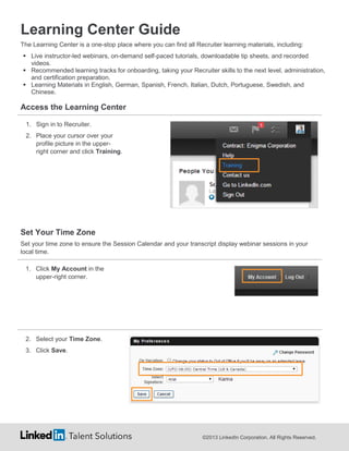 Learning Center Guide
The Learning Center is a one-stop place where you can find all Recruiter learning materials, including:
 Live instructor-led webinars, on-demand self-paced tutorials, downloadable tip sheets, and recorded
videos.
 Recommended learning tracks for onboarding, taking your Recruiter skills to the next level, administration,
and certification preparation.
 Learning Materials in English, German, Spanish, French, Italian, Dutch, Portuguese, Swedish, and
Chinese.

Access the Learning Center
1. Sign in to Recruiter.
2. Place your cursor over your
profile picture in the upperright corner and click Training.

Set Your Time Zone
Set your time zone to ensure the Session Calendar and your transcript display webinar sessions in your
local time.
1. Click My Account in the
upper-right corner.

2. Select your Time Zone.
3. Click Save.

©2013 LinkedIn Corporation. All Rights Reserved.

 