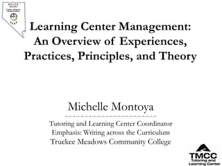 Learning Center Management:
  An Overview of Experiences,
Practices, Principles, and Theory



          Michelle Montoya
         *~*~*~*~*~*~*~*~*~*~*~*~*~*~*~*~*~*~*~*~*~*~*

    Tutoring and Learning Center Coordinator
     Emphasis: Writing across the Curriculum
     Truckee Meadows Community College
 