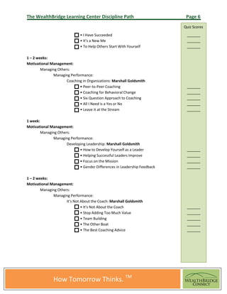 The WealthBridge Learning Center Discipline Path                            Page 6
                                                                           Quiz Scores
                              • I Have Succeeded
                              • It's a New Me
                              • To Help Others Start With Yourself

1 – 2 weeks:
Motivational Management:
        Managing Others:
              Managing Performance:
                      Coaching in Organizations: Marshall Goldsmith
                             • Peer-to-Peer Coaching
                             • Coaching for Behavioral Change
                             • Six Question Approach to Coaching
                             • All I Need is a Yes or No
                             • Leave it at the Stream

1 week:
Motivational Management:
        Managing Others:
              Managing Performance:
                      Developing Leadership: Marshall Goldsmith
                             • How to Develop Yourself as a Leader
                             • Helping Successful Leaders Improve
                             • Focus on the Mission
                             • Gender Differences in Leadership Feedback

1 – 2 weeks:
Motivational Management:
        Managing Others:
              Managing Performance:
                      It's Not About the Coach: Marshall Goldsmith
                               • It's Not About the Coach
                               • Stop Adding Too Much Value
                               • Team Building
                               • The Other Boat
                               • The Best Coaching Advice




               How Tomorrow Thinks. TM
 