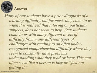 Answer:
      Many of our students have a prior diagnosis of a
        learning difficulty, but for most, they come to us
        when it is realized that tutoring on particular
        subjects, does not seem to help. Our students
        come to us with many different levels of
        difficulty from many different types of
        challenges with reading to an often under-
        recognized comprehension difficulty where they
        seem to constantly have problems
        understanding what they read or hear. This can
        often seem like a person is lazy or “just not
        getting it.”
© Lindamood-Bell Learning Processes
                                                             11/09
 